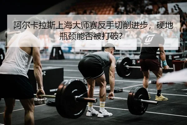 阿尔卡拉斯上海大师赛反手切削进步，硬地瓶颈能否被打破？ - yaxin